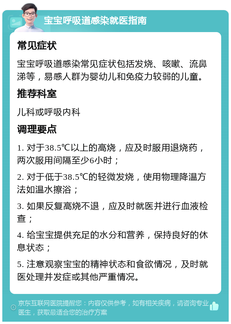 宝宝呼吸道感染就医指南 常见症状 宝宝呼吸道感染常见症状包括发烧、咳嗽、流鼻涕等，易感人群为婴幼儿和免疫力较弱的儿童。 推荐科室 儿科或呼吸内科 调理要点 1. 对于38.5℃以上的高烧，应及时服用退烧药，两次服用间隔至少6小时； 2. 对于低于38.5℃的轻微发烧，使用物理降温方法如温水擦浴； 3. 如果反复高烧不退，应及时就医并进行血液检查； 4. 给宝宝提供充足的水分和营养，保持良好的休息状态； 5. 注意观察宝宝的精神状态和食欲情况，及时就医处理并发症或其他严重情况。