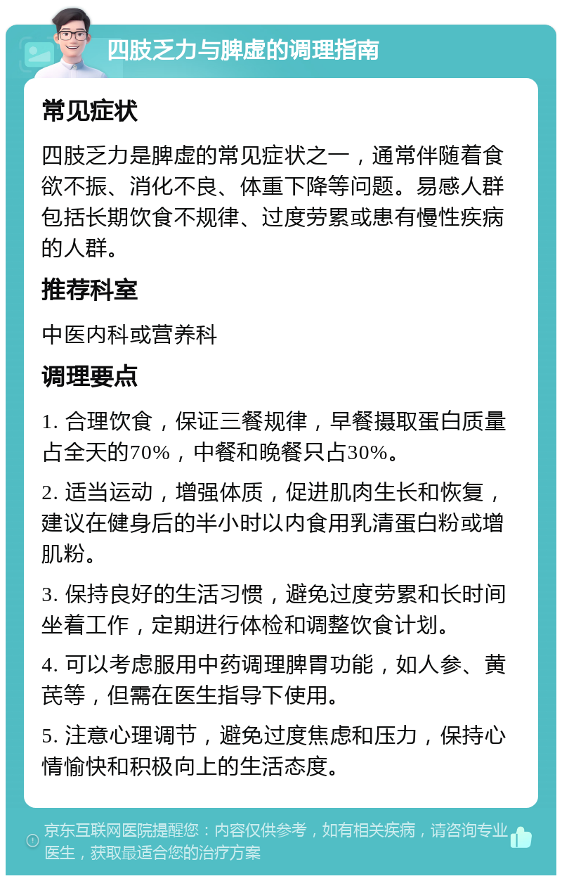 四肢乏力与脾虚的调理指南 常见症状 四肢乏力是脾虚的常见症状之一，通常伴随着食欲不振、消化不良、体重下降等问题。易感人群包括长期饮食不规律、过度劳累或患有慢性疾病的人群。 推荐科室 中医内科或营养科 调理要点 1. 合理饮食，保证三餐规律，早餐摄取蛋白质量占全天的70%，中餐和晚餐只占30%。 2. 适当运动，增强体质，促进肌肉生长和恢复，建议在健身后的半小时以内食用乳清蛋白粉或增肌粉。 3. 保持良好的生活习惯，避免过度劳累和长时间坐着工作，定期进行体检和调整饮食计划。 4. 可以考虑服用中药调理脾胃功能，如人参、黄芪等，但需在医生指导下使用。 5. 注意心理调节，避免过度焦虑和压力，保持心情愉快和积极向上的生活态度。