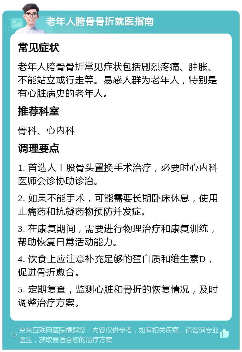 老年人胯骨骨折就医指南 常见症状 老年人胯骨骨折常见症状包括剧烈疼痛、肿胀、不能站立或行走等。易感人群为老年人，特别是有心脏病史的老年人。 推荐科室 骨科、心内科 调理要点 1. 首选人工股骨头置换手术治疗，必要时心内科医师会诊协助诊治。 2. 如果不能手术，可能需要长期卧床休息，使用止痛药和抗凝药物预防并发症。 3. 在康复期间，需要进行物理治疗和康复训练，帮助恢复日常活动能力。 4. 饮食上应注意补充足够的蛋白质和维生素D，促进骨折愈合。 5. 定期复查，监测心脏和骨折的恢复情况，及时调整治疗方案。