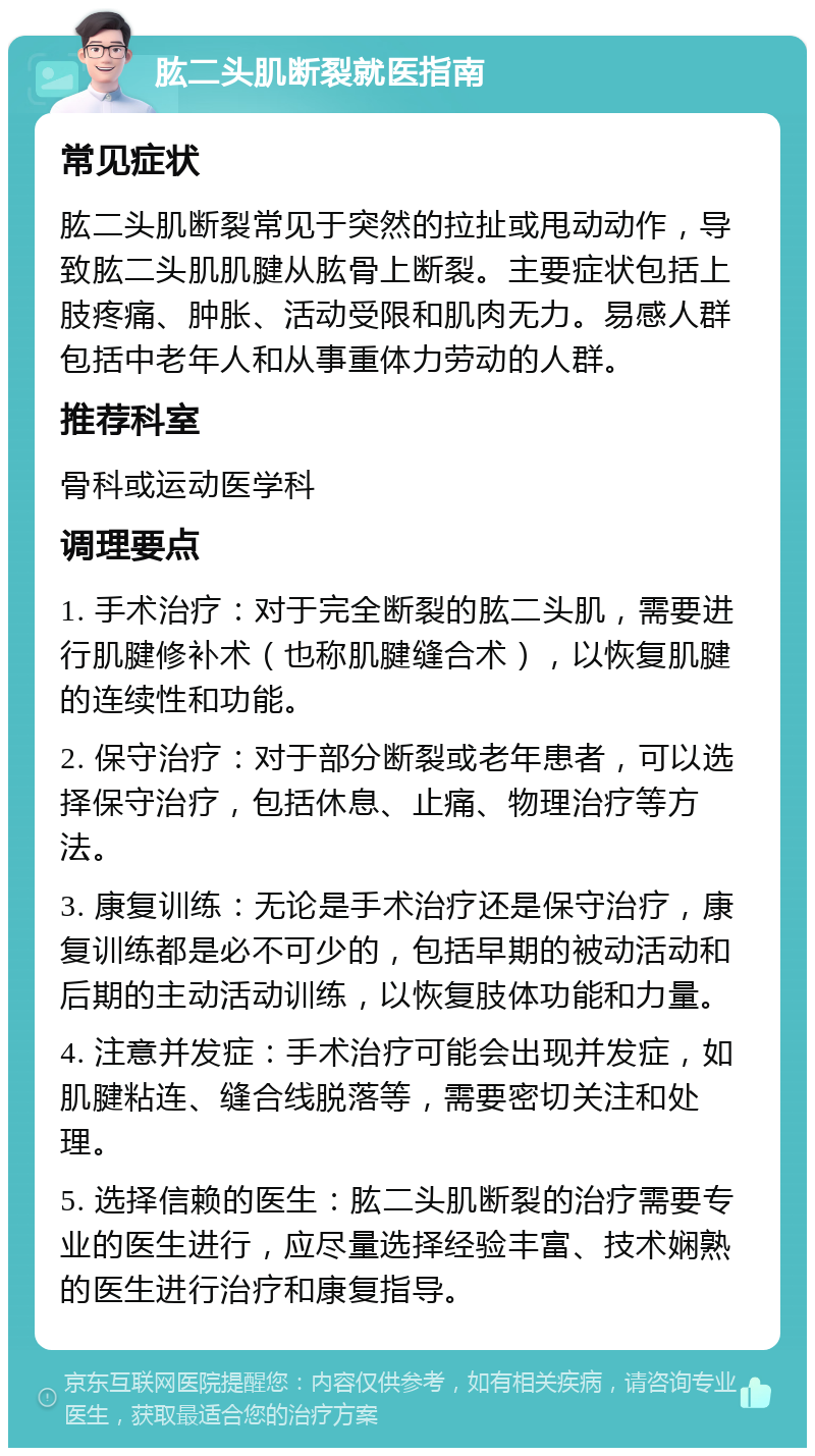 肱二头肌断裂就医指南 常见症状 肱二头肌断裂常见于突然的拉扯或甩动动作，导致肱二头肌肌腱从肱骨上断裂。主要症状包括上肢疼痛、肿胀、活动受限和肌肉无力。易感人群包括中老年人和从事重体力劳动的人群。 推荐科室 骨科或运动医学科 调理要点 1. 手术治疗：对于完全断裂的肱二头肌，需要进行肌腱修补术（也称肌腱缝合术），以恢复肌腱的连续性和功能。 2. 保守治疗：对于部分断裂或老年患者，可以选择保守治疗，包括休息、止痛、物理治疗等方法。 3. 康复训练：无论是手术治疗还是保守治疗，康复训练都是必不可少的，包括早期的被动活动和后期的主动活动训练，以恢复肢体功能和力量。 4. 注意并发症：手术治疗可能会出现并发症，如肌腱粘连、缝合线脱落等，需要密切关注和处理。 5. 选择信赖的医生：肱二头肌断裂的治疗需要专业的医生进行，应尽量选择经验丰富、技术娴熟的医生进行治疗和康复指导。