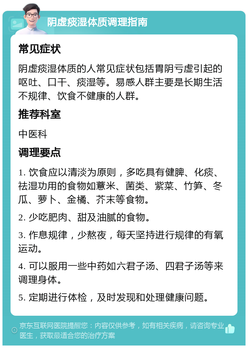 阴虚痰湿体质调理指南 常见症状 阴虚痰湿体质的人常见症状包括胃阴亏虚引起的呕吐、口干、痰湿等。易感人群主要是长期生活不规律、饮食不健康的人群。 推荐科室 中医科 调理要点 1. 饮食应以清淡为原则，多吃具有健脾、化痰、祛湿功用的食物如薏米、菌类、紫菜、竹笋、冬瓜、萝卜、金橘、芥末等食物。 2. 少吃肥肉、甜及油腻的食物。 3. 作息规律，少熬夜，每天坚持进行规律的有氧运动。 4. 可以服用一些中药如六君子汤、四君子汤等来调理身体。 5. 定期进行体检，及时发现和处理健康问题。