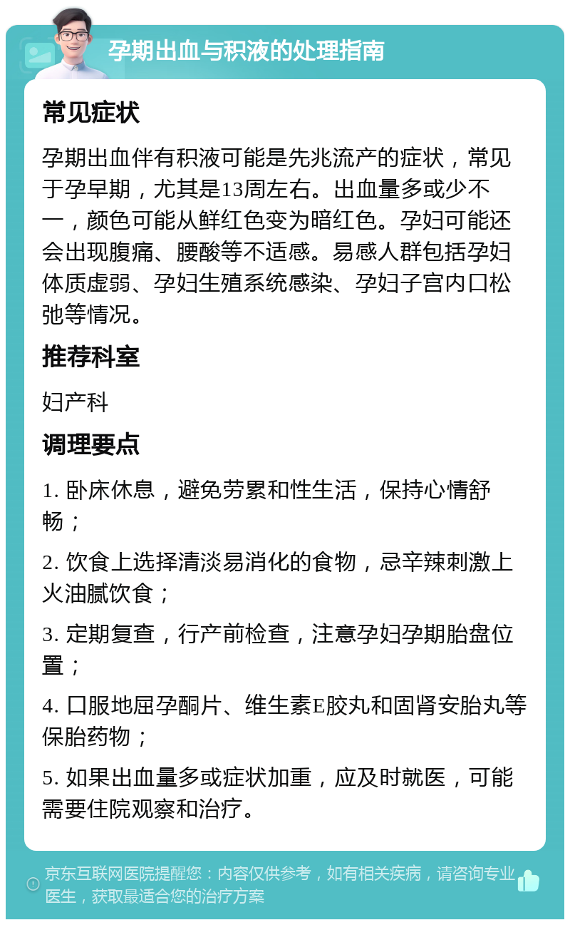 孕期出血与积液的处理指南 常见症状 孕期出血伴有积液可能是先兆流产的症状，常见于孕早期，尤其是13周左右。出血量多或少不一，颜色可能从鲜红色变为暗红色。孕妇可能还会出现腹痛、腰酸等不适感。易感人群包括孕妇体质虚弱、孕妇生殖系统感染、孕妇子宫内口松弛等情况。 推荐科室 妇产科 调理要点 1. 卧床休息，避免劳累和性生活，保持心情舒畅； 2. 饮食上选择清淡易消化的食物，忌辛辣刺激上火油腻饮食； 3. 定期复查，行产前检查，注意孕妇孕期胎盘位置； 4. 口服地屈孕酮片、维生素E胶丸和固肾安胎丸等保胎药物； 5. 如果出血量多或症状加重，应及时就医，可能需要住院观察和治疗。