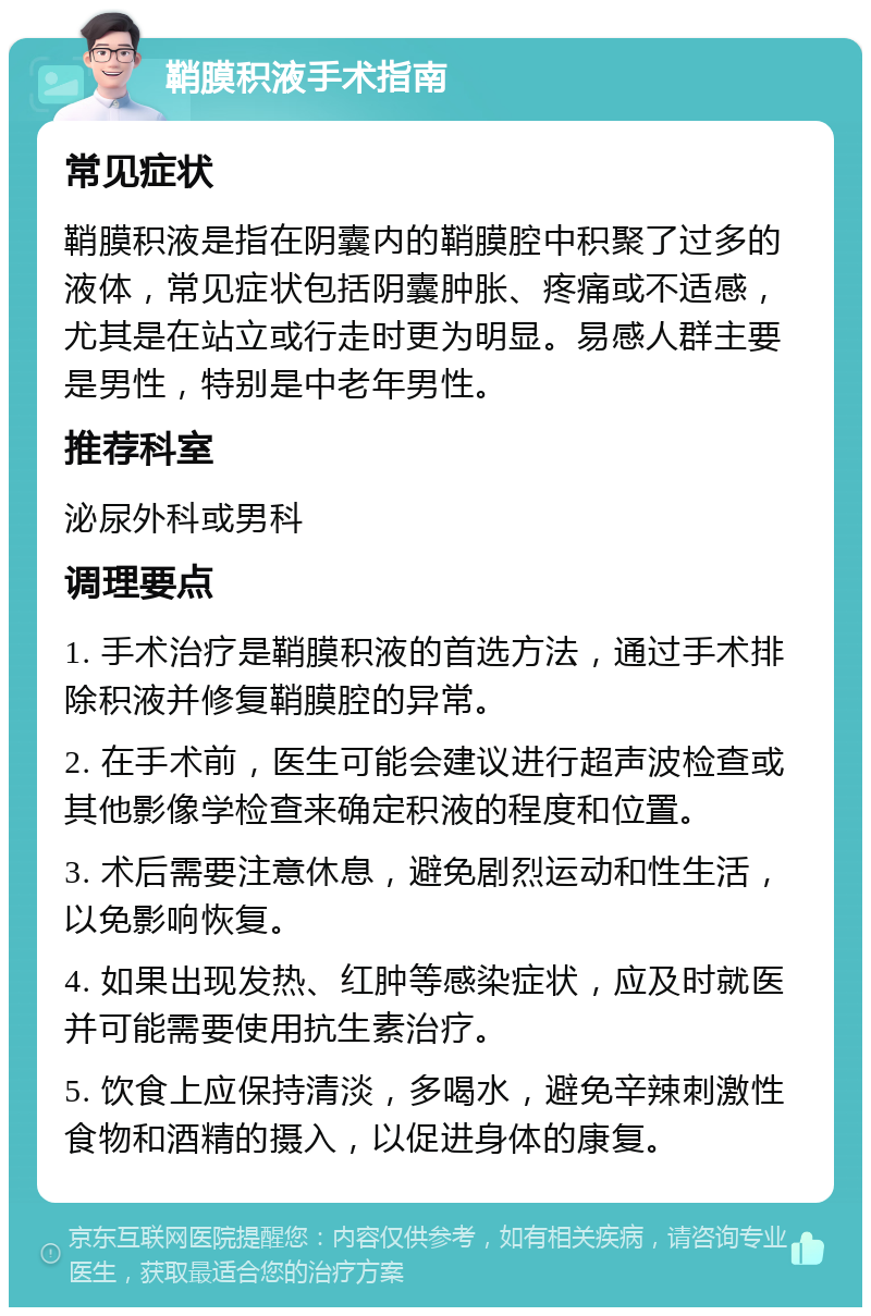 鞘膜积液手术指南 常见症状 鞘膜积液是指在阴囊内的鞘膜腔中积聚了过多的液体，常见症状包括阴囊肿胀、疼痛或不适感，尤其是在站立或行走时更为明显。易感人群主要是男性，特别是中老年男性。 推荐科室 泌尿外科或男科 调理要点 1. 手术治疗是鞘膜积液的首选方法，通过手术排除积液并修复鞘膜腔的异常。 2. 在手术前，医生可能会建议进行超声波检查或其他影像学检查来确定积液的程度和位置。 3. 术后需要注意休息，避免剧烈运动和性生活，以免影响恢复。 4. 如果出现发热、红肿等感染症状，应及时就医并可能需要使用抗生素治疗。 5. 饮食上应保持清淡，多喝水，避免辛辣刺激性食物和酒精的摄入，以促进身体的康复。