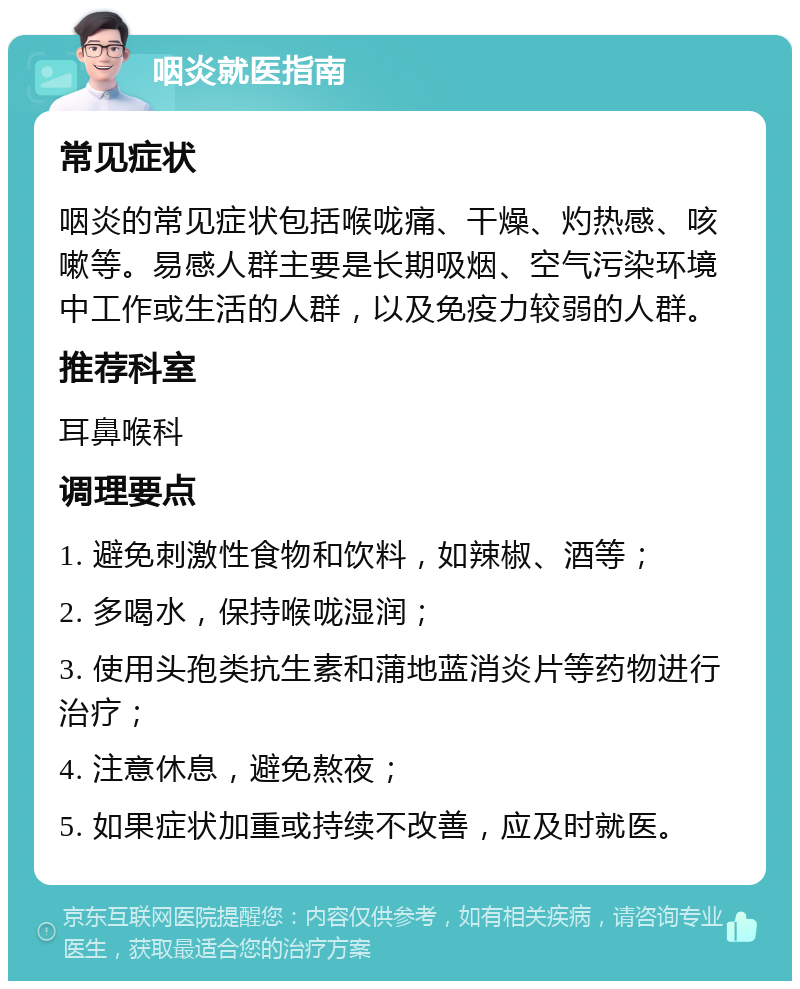 咽炎就医指南 常见症状 咽炎的常见症状包括喉咙痛、干燥、灼热感、咳嗽等。易感人群主要是长期吸烟、空气污染环境中工作或生活的人群，以及免疫力较弱的人群。 推荐科室 耳鼻喉科 调理要点 1. 避免刺激性食物和饮料，如辣椒、酒等； 2. 多喝水，保持喉咙湿润； 3. 使用头孢类抗生素和蒲地蓝消炎片等药物进行治疗； 4. 注意休息，避免熬夜； 5. 如果症状加重或持续不改善，应及时就医。