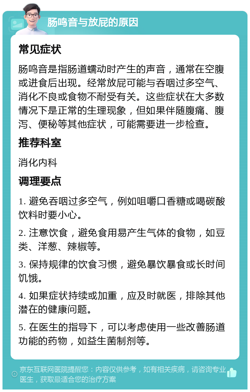 肠鸣音与放屁的原因 常见症状 肠鸣音是指肠道蠕动时产生的声音，通常在空腹或进食后出现。经常放屁可能与吞咽过多空气、消化不良或食物不耐受有关。这些症状在大多数情况下是正常的生理现象，但如果伴随腹痛、腹泻、便秘等其他症状，可能需要进一步检查。 推荐科室 消化内科 调理要点 1. 避免吞咽过多空气，例如咀嚼口香糖或喝碳酸饮料时要小心。 2. 注意饮食，避免食用易产生气体的食物，如豆类、洋葱、辣椒等。 3. 保持规律的饮食习惯，避免暴饮暴食或长时间饥饿。 4. 如果症状持续或加重，应及时就医，排除其他潜在的健康问题。 5. 在医生的指导下，可以考虑使用一些改善肠道功能的药物，如益生菌制剂等。