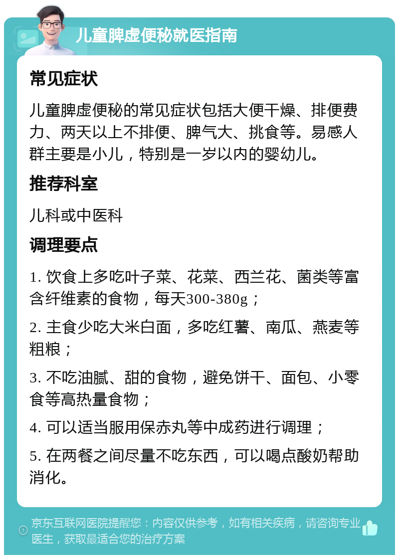 儿童脾虚便秘就医指南 常见症状 儿童脾虚便秘的常见症状包括大便干燥、排便费力、两天以上不排便、脾气大、挑食等。易感人群主要是小儿，特别是一岁以内的婴幼儿。 推荐科室 儿科或中医科 调理要点 1. 饮食上多吃叶子菜、花菜、西兰花、菌类等富含纤维素的食物，每天300-380g； 2. 主食少吃大米白面，多吃红薯、南瓜、燕麦等粗粮； 3. 不吃油腻、甜的食物，避免饼干、面包、小零食等高热量食物； 4. 可以适当服用保赤丸等中成药进行调理； 5. 在两餐之间尽量不吃东西，可以喝点酸奶帮助消化。