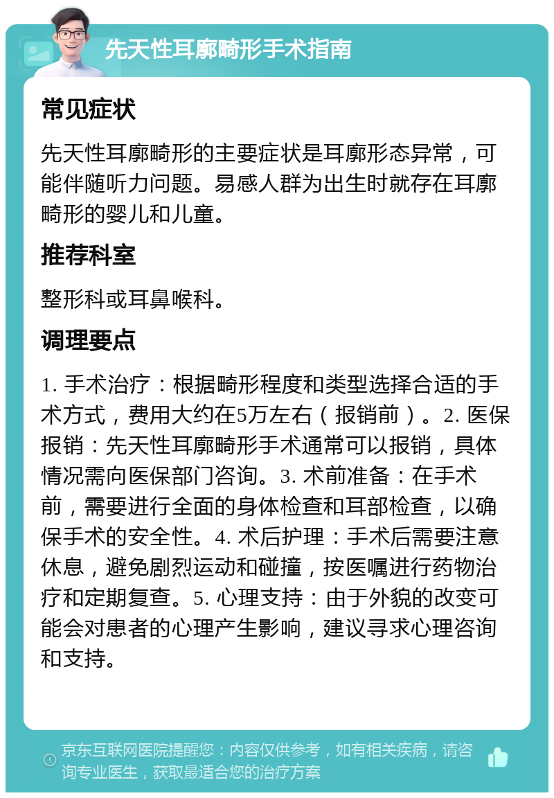 先天性耳廓畸形手术指南 常见症状 先天性耳廓畸形的主要症状是耳廓形态异常，可能伴随听力问题。易感人群为出生时就存在耳廓畸形的婴儿和儿童。 推荐科室 整形科或耳鼻喉科。 调理要点 1. 手术治疗：根据畸形程度和类型选择合适的手术方式，费用大约在5万左右（报销前）。2. 医保报销：先天性耳廓畸形手术通常可以报销，具体情况需向医保部门咨询。3. 术前准备：在手术前，需要进行全面的身体检查和耳部检查，以确保手术的安全性。4. 术后护理：手术后需要注意休息，避免剧烈运动和碰撞，按医嘱进行药物治疗和定期复查。5. 心理支持：由于外貌的改变可能会对患者的心理产生影响，建议寻求心理咨询和支持。