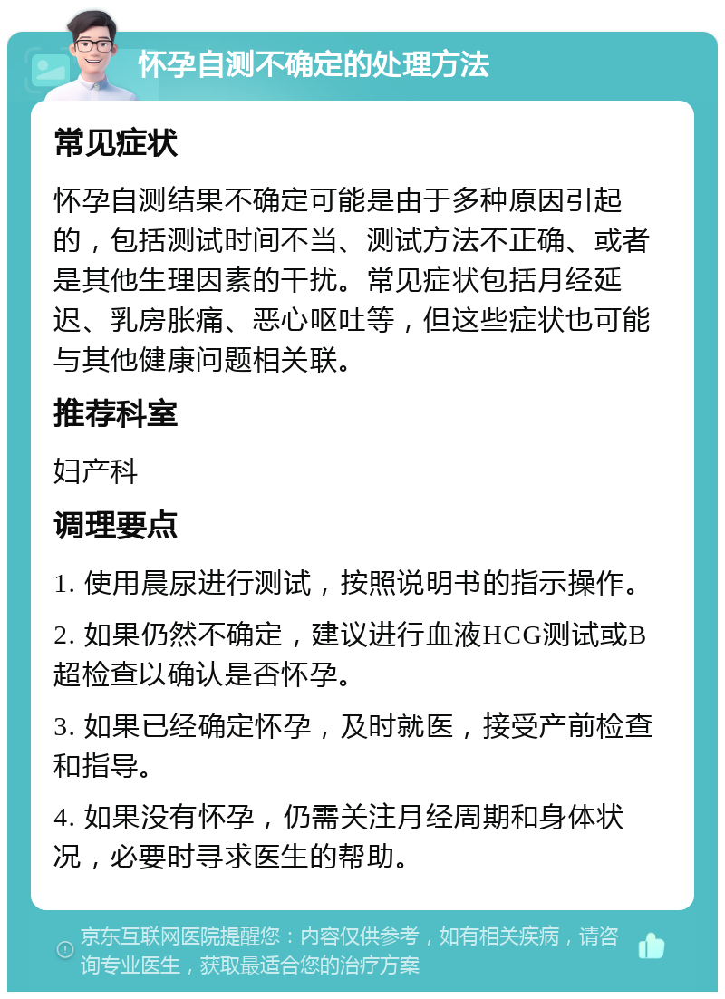 怀孕自测不确定的处理方法 常见症状 怀孕自测结果不确定可能是由于多种原因引起的，包括测试时间不当、测试方法不正确、或者是其他生理因素的干扰。常见症状包括月经延迟、乳房胀痛、恶心呕吐等，但这些症状也可能与其他健康问题相关联。 推荐科室 妇产科 调理要点 1. 使用晨尿进行测试，按照说明书的指示操作。 2. 如果仍然不确定，建议进行血液HCG测试或B超检查以确认是否怀孕。 3. 如果已经确定怀孕，及时就医，接受产前检查和指导。 4. 如果没有怀孕，仍需关注月经周期和身体状况，必要时寻求医生的帮助。