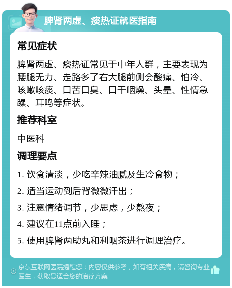 脾肾两虚、痰热证就医指南 常见症状 脾肾两虚、痰热证常见于中年人群，主要表现为腰腿无力、走路多了右大腿前侧会酸痛、怕冷、咳嗽咳痰、口苦口臭、口干咽燥、头晕、性情急躁、耳鸣等症状。 推荐科室 中医科 调理要点 1. 饮食清淡，少吃辛辣油腻及生冷食物； 2. 适当运动到后背微微汗出； 3. 注意情绪调节，少思虑，少熬夜； 4. 建议在11点前入睡； 5. 使用脾肾两助丸和利咽茶进行调理治疗。