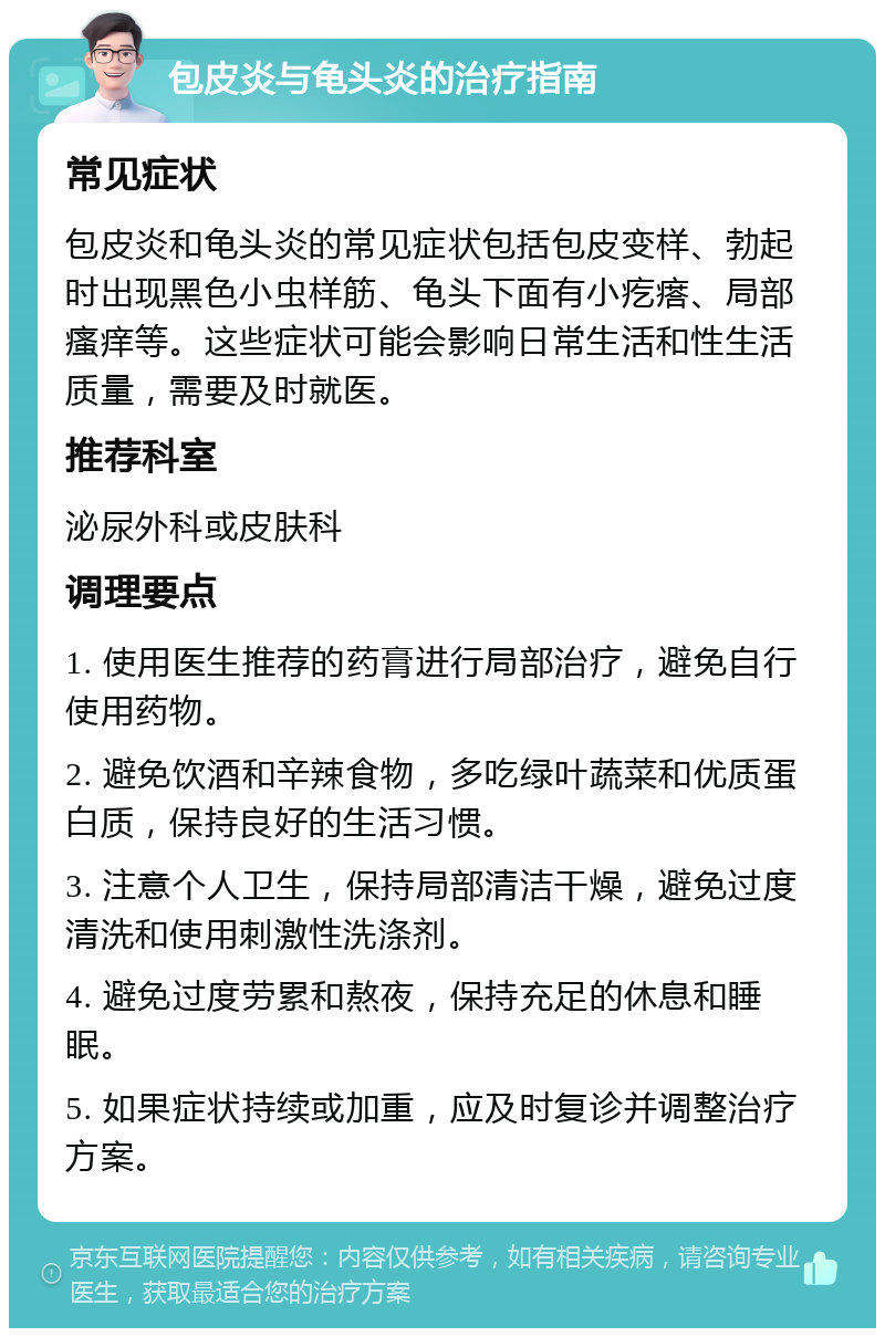 包皮炎与龟头炎的治疗指南 常见症状 包皮炎和龟头炎的常见症状包括包皮变样、勃起时出现黑色小虫样筋、龟头下面有小疙瘩、局部瘙痒等。这些症状可能会影响日常生活和性生活质量，需要及时就医。 推荐科室 泌尿外科或皮肤科 调理要点 1. 使用医生推荐的药膏进行局部治疗，避免自行使用药物。 2. 避免饮酒和辛辣食物，多吃绿叶蔬菜和优质蛋白质，保持良好的生活习惯。 3. 注意个人卫生，保持局部清洁干燥，避免过度清洗和使用刺激性洗涤剂。 4. 避免过度劳累和熬夜，保持充足的休息和睡眠。 5. 如果症状持续或加重，应及时复诊并调整治疗方案。