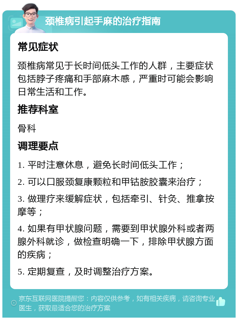 颈椎病引起手麻的治疗指南 常见症状 颈椎病常见于长时间低头工作的人群，主要症状包括脖子疼痛和手部麻木感，严重时可能会影响日常生活和工作。 推荐科室 骨科 调理要点 1. 平时注意休息，避免长时间低头工作； 2. 可以口服颈复康颗粒和甲钴胺胶囊来治疗； 3. 做理疗来缓解症状，包括牵引、针灸、推拿按摩等； 4. 如果有甲状腺问题，需要到甲状腺外科或者两腺外科就诊，做检查明确一下，排除甲状腺方面的疾病； 5. 定期复查，及时调整治疗方案。