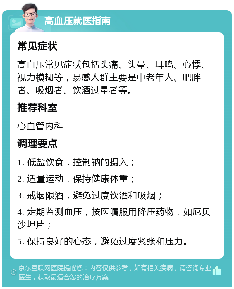 高血压就医指南 常见症状 高血压常见症状包括头痛、头晕、耳鸣、心悸、视力模糊等，易感人群主要是中老年人、肥胖者、吸烟者、饮酒过量者等。 推荐科室 心血管内科 调理要点 1. 低盐饮食，控制钠的摄入； 2. 适量运动，保持健康体重； 3. 戒烟限酒，避免过度饮酒和吸烟； 4. 定期监测血压，按医嘱服用降压药物，如厄贝沙坦片； 5. 保持良好的心态，避免过度紧张和压力。