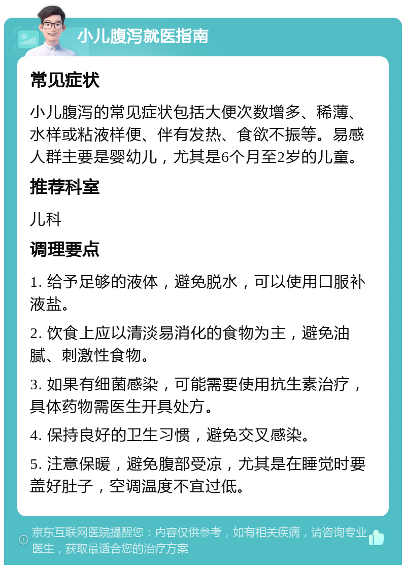 小儿腹泻就医指南 常见症状 小儿腹泻的常见症状包括大便次数增多、稀薄、水样或粘液样便、伴有发热、食欲不振等。易感人群主要是婴幼儿，尤其是6个月至2岁的儿童。 推荐科室 儿科 调理要点 1. 给予足够的液体，避免脱水，可以使用口服补液盐。 2. 饮食上应以清淡易消化的食物为主，避免油腻、刺激性食物。 3. 如果有细菌感染，可能需要使用抗生素治疗，具体药物需医生开具处方。 4. 保持良好的卫生习惯，避免交叉感染。 5. 注意保暖，避免腹部受凉，尤其是在睡觉时要盖好肚子，空调温度不宜过低。