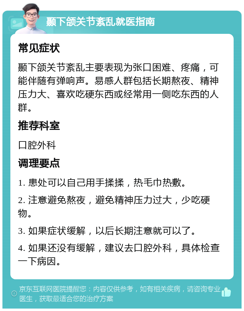 颞下颌关节紊乱就医指南 常见症状 颞下颌关节紊乱主要表现为张口困难、疼痛，可能伴随有弹响声。易感人群包括长期熬夜、精神压力大、喜欢吃硬东西或经常用一侧吃东西的人群。 推荐科室 口腔外科 调理要点 1. 患处可以自己用手揉揉，热毛巾热敷。 2. 注意避免熬夜，避免精神压力过大，少吃硬物。 3. 如果症状缓解，以后长期注意就可以了。 4. 如果还没有缓解，建议去口腔外科，具体检查一下病因。