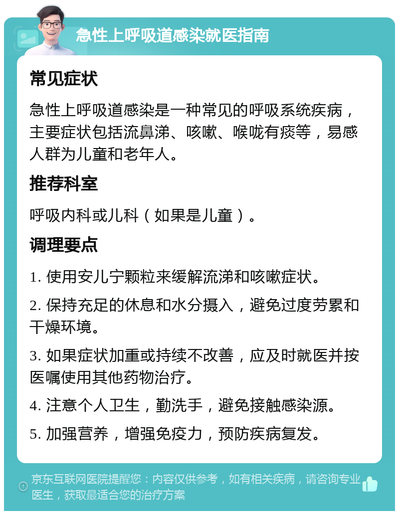 急性上呼吸道感染就医指南 常见症状 急性上呼吸道感染是一种常见的呼吸系统疾病，主要症状包括流鼻涕、咳嗽、喉咙有痰等，易感人群为儿童和老年人。 推荐科室 呼吸内科或儿科（如果是儿童）。 调理要点 1. 使用安儿宁颗粒来缓解流涕和咳嗽症状。 2. 保持充足的休息和水分摄入，避免过度劳累和干燥环境。 3. 如果症状加重或持续不改善，应及时就医并按医嘱使用其他药物治疗。 4. 注意个人卫生，勤洗手，避免接触感染源。 5. 加强营养，增强免疫力，预防疾病复发。