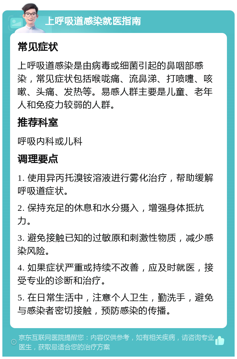 上呼吸道感染就医指南 常见症状 上呼吸道感染是由病毒或细菌引起的鼻咽部感染，常见症状包括喉咙痛、流鼻涕、打喷嚏、咳嗽、头痛、发热等。易感人群主要是儿童、老年人和免疫力较弱的人群。 推荐科室 呼吸内科或儿科 调理要点 1. 使用异丙托溴铵溶液进行雾化治疗，帮助缓解呼吸道症状。 2. 保持充足的休息和水分摄入，增强身体抵抗力。 3. 避免接触已知的过敏原和刺激性物质，减少感染风险。 4. 如果症状严重或持续不改善，应及时就医，接受专业的诊断和治疗。 5. 在日常生活中，注意个人卫生，勤洗手，避免与感染者密切接触，预防感染的传播。