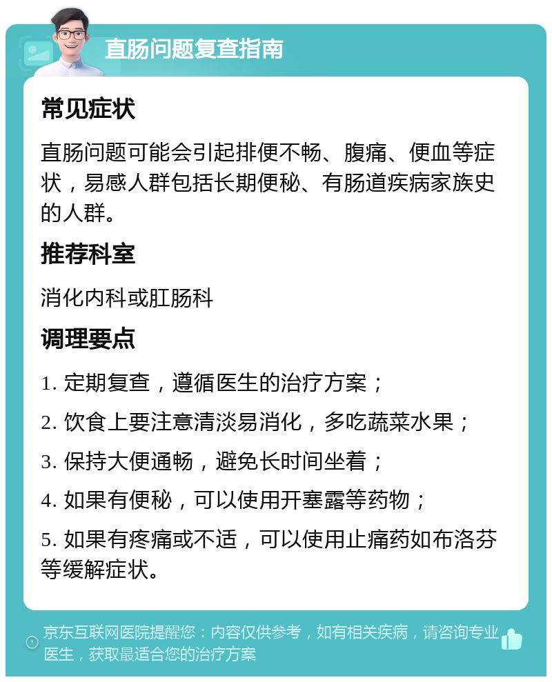 直肠问题复查指南 常见症状 直肠问题可能会引起排便不畅、腹痛、便血等症状，易感人群包括长期便秘、有肠道疾病家族史的人群。 推荐科室 消化内科或肛肠科 调理要点 1. 定期复查，遵循医生的治疗方案； 2. 饮食上要注意清淡易消化，多吃蔬菜水果； 3. 保持大便通畅，避免长时间坐着； 4. 如果有便秘，可以使用开塞露等药物； 5. 如果有疼痛或不适，可以使用止痛药如布洛芬等缓解症状。