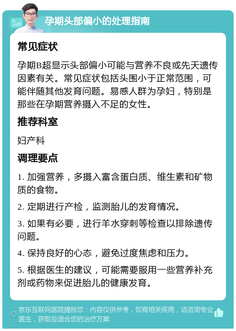 孕期头部偏小的处理指南 常见症状 孕期B超显示头部偏小可能与营养不良或先天遗传因素有关。常见症状包括头围小于正常范围，可能伴随其他发育问题。易感人群为孕妇，特别是那些在孕期营养摄入不足的女性。 推荐科室 妇产科 调理要点 1. 加强营养，多摄入富含蛋白质、维生素和矿物质的食物。 2. 定期进行产检，监测胎儿的发育情况。 3. 如果有必要，进行羊水穿刺等检查以排除遗传问题。 4. 保持良好的心态，避免过度焦虑和压力。 5. 根据医生的建议，可能需要服用一些营养补充剂或药物来促进胎儿的健康发育。