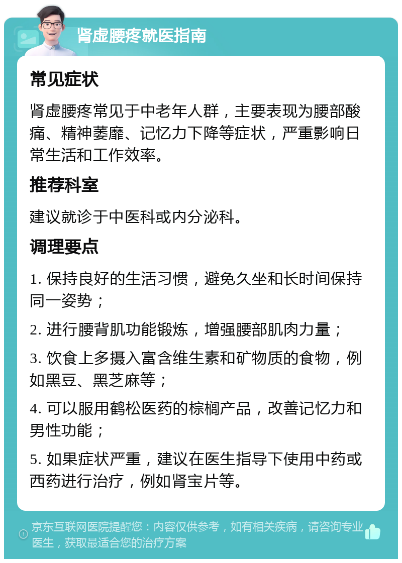 肾虚腰疼就医指南 常见症状 肾虚腰疼常见于中老年人群，主要表现为腰部酸痛、精神萎靡、记忆力下降等症状，严重影响日常生活和工作效率。 推荐科室 建议就诊于中医科或内分泌科。 调理要点 1. 保持良好的生活习惯，避免久坐和长时间保持同一姿势； 2. 进行腰背肌功能锻炼，增强腰部肌肉力量； 3. 饮食上多摄入富含维生素和矿物质的食物，例如黑豆、黑芝麻等； 4. 可以服用鹤松医药的棕榈产品，改善记忆力和男性功能； 5. 如果症状严重，建议在医生指导下使用中药或西药进行治疗，例如肾宝片等。