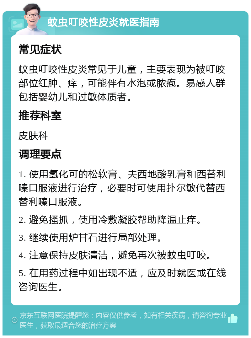 蚊虫叮咬性皮炎就医指南 常见症状 蚊虫叮咬性皮炎常见于儿童，主要表现为被叮咬部位红肿、痒，可能伴有水泡或脓疱。易感人群包括婴幼儿和过敏体质者。 推荐科室 皮肤科 调理要点 1. 使用氢化可的松软膏、夫西地酸乳膏和西替利嗪口服液进行治疗，必要时可使用扑尔敏代替西替利嗪口服液。 2. 避免搔抓，使用冷敷凝胶帮助降温止痒。 3. 继续使用炉甘石进行局部处理。 4. 注意保持皮肤清洁，避免再次被蚊虫叮咬。 5. 在用药过程中如出现不适，应及时就医或在线咨询医生。