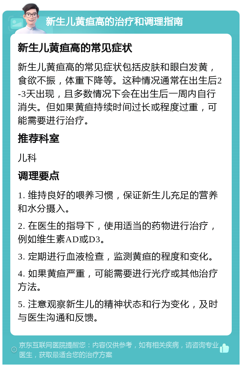 新生儿黄疸高的治疗和调理指南 新生儿黄疸高的常见症状 新生儿黄疸高的常见症状包括皮肤和眼白发黄，食欲不振，体重下降等。这种情况通常在出生后2-3天出现，且多数情况下会在出生后一周内自行消失。但如果黄疸持续时间过长或程度过重，可能需要进行治疗。 推荐科室 儿科 调理要点 1. 维持良好的喂养习惯，保证新生儿充足的营养和水分摄入。 2. 在医生的指导下，使用适当的药物进行治疗，例如维生素AD或D3。 3. 定期进行血液检查，监测黄疸的程度和变化。 4. 如果黄疸严重，可能需要进行光疗或其他治疗方法。 5. 注意观察新生儿的精神状态和行为变化，及时与医生沟通和反馈。