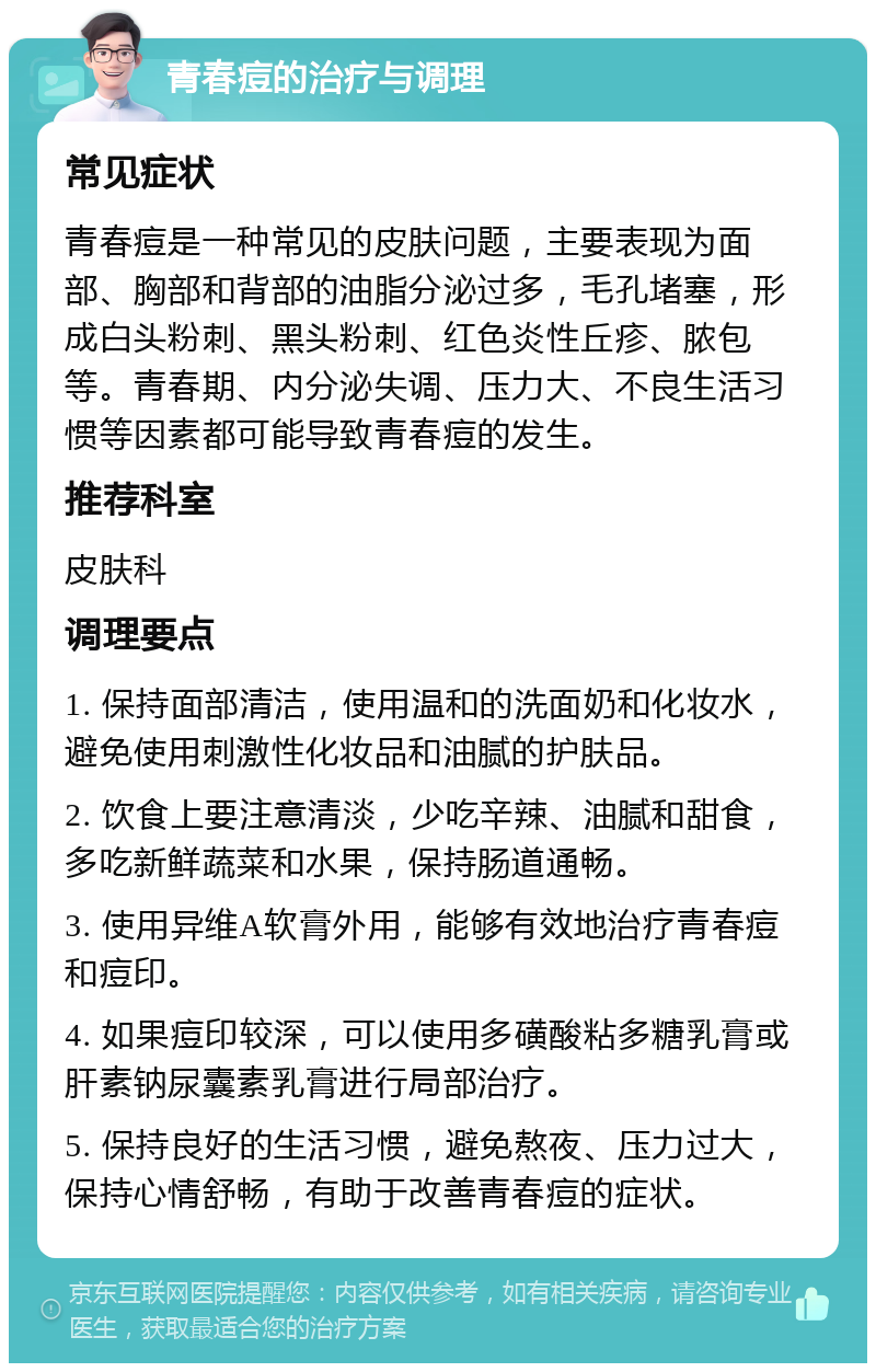 青春痘的治疗与调理 常见症状 青春痘是一种常见的皮肤问题，主要表现为面部、胸部和背部的油脂分泌过多，毛孔堵塞，形成白头粉刺、黑头粉刺、红色炎性丘疹、脓包等。青春期、内分泌失调、压力大、不良生活习惯等因素都可能导致青春痘的发生。 推荐科室 皮肤科 调理要点 1. 保持面部清洁，使用温和的洗面奶和化妆水，避免使用刺激性化妆品和油腻的护肤品。 2. 饮食上要注意清淡，少吃辛辣、油腻和甜食，多吃新鲜蔬菜和水果，保持肠道通畅。 3. 使用异维A软膏外用，能够有效地治疗青春痘和痘印。 4. 如果痘印较深，可以使用多磺酸粘多糖乳膏或肝素钠尿囊素乳膏进行局部治疗。 5. 保持良好的生活习惯，避免熬夜、压力过大，保持心情舒畅，有助于改善青春痘的症状。