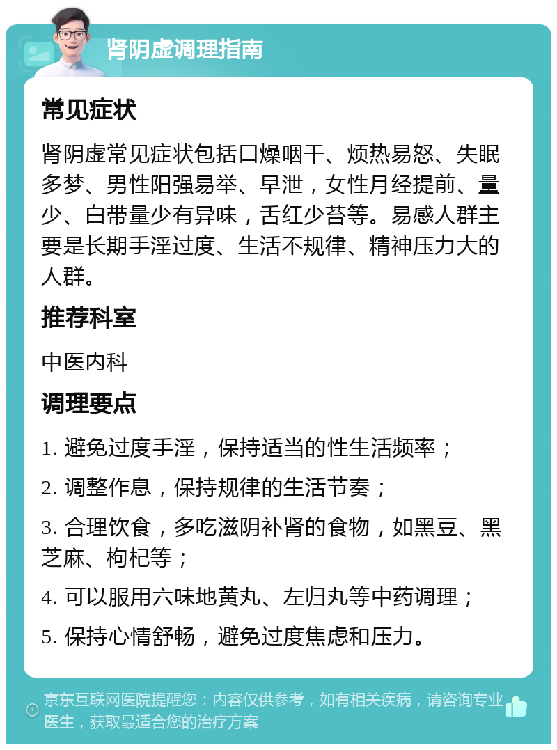 肾阴虚调理指南 常见症状 肾阴虚常见症状包括口燥咽干、烦热易怒、失眠多梦、男性阳强易举、早泄，女性月经提前、量少、白带量少有异味，舌红少苔等。易感人群主要是长期手淫过度、生活不规律、精神压力大的人群。 推荐科室 中医内科 调理要点 1. 避免过度手淫，保持适当的性生活频率； 2. 调整作息，保持规律的生活节奏； 3. 合理饮食，多吃滋阴补肾的食物，如黑豆、黑芝麻、枸杞等； 4. 可以服用六味地黄丸、左归丸等中药调理； 5. 保持心情舒畅，避免过度焦虑和压力。