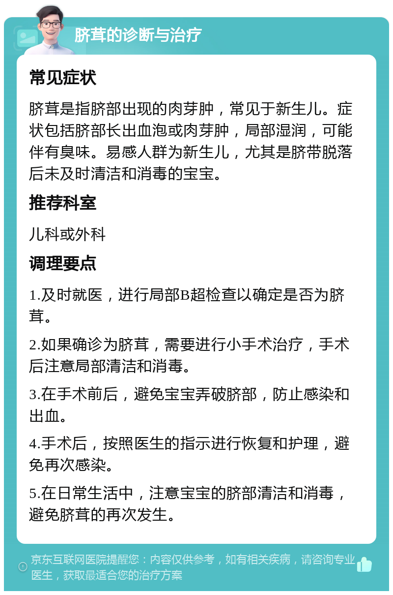 脐茸的诊断与治疗 常见症状 脐茸是指脐部出现的肉芽肿，常见于新生儿。症状包括脐部长出血泡或肉芽肿，局部湿润，可能伴有臭味。易感人群为新生儿，尤其是脐带脱落后未及时清洁和消毒的宝宝。 推荐科室 儿科或外科 调理要点 1.及时就医，进行局部B超检查以确定是否为脐茸。 2.如果确诊为脐茸，需要进行小手术治疗，手术后注意局部清洁和消毒。 3.在手术前后，避免宝宝弄破脐部，防止感染和出血。 4.手术后，按照医生的指示进行恢复和护理，避免再次感染。 5.在日常生活中，注意宝宝的脐部清洁和消毒，避免脐茸的再次发生。