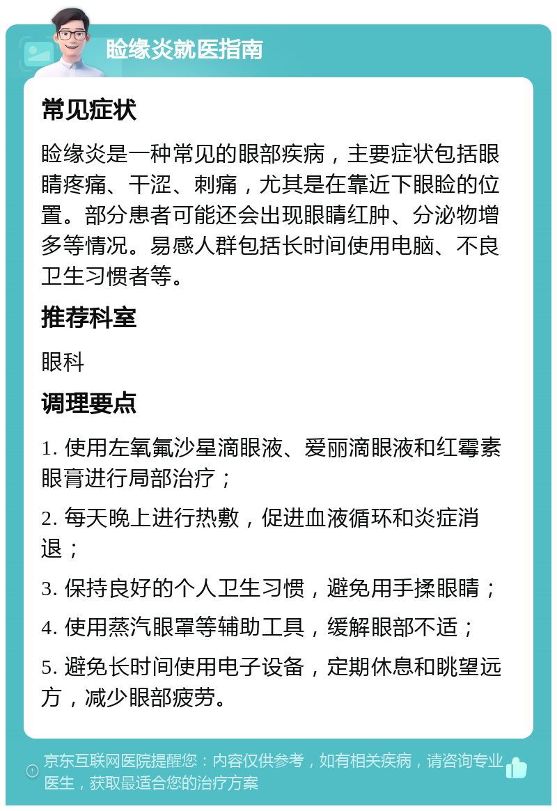 睑缘炎就医指南 常见症状 睑缘炎是一种常见的眼部疾病，主要症状包括眼睛疼痛、干涩、刺痛，尤其是在靠近下眼睑的位置。部分患者可能还会出现眼睛红肿、分泌物增多等情况。易感人群包括长时间使用电脑、不良卫生习惯者等。 推荐科室 眼科 调理要点 1. 使用左氧氟沙星滴眼液、爱丽滴眼液和红霉素眼膏进行局部治疗； 2. 每天晚上进行热敷，促进血液循环和炎症消退； 3. 保持良好的个人卫生习惯，避免用手揉眼睛； 4. 使用蒸汽眼罩等辅助工具，缓解眼部不适； 5. 避免长时间使用电子设备，定期休息和眺望远方，减少眼部疲劳。