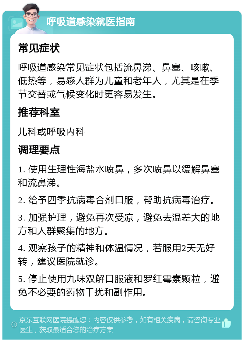 呼吸道感染就医指南 常见症状 呼吸道感染常见症状包括流鼻涕、鼻塞、咳嗽、低热等，易感人群为儿童和老年人，尤其是在季节交替或气候变化时更容易发生。 推荐科室 儿科或呼吸内科 调理要点 1. 使用生理性海盐水喷鼻，多次喷鼻以缓解鼻塞和流鼻涕。 2. 给予四季抗病毒合剂口服，帮助抗病毒治疗。 3. 加强护理，避免再次受凉，避免去温差大的地方和人群聚集的地方。 4. 观察孩子的精神和体温情况，若服用2天无好转，建议医院就诊。 5. 停止使用九味双解口服液和罗红霉素颗粒，避免不必要的药物干扰和副作用。