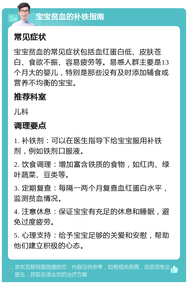 宝宝贫血的补铁指南 常见症状 宝宝贫血的常见症状包括血红蛋白低、皮肤苍白、食欲不振、容易疲劳等。易感人群主要是13个月大的婴儿，特别是那些没有及时添加辅食或营养不均衡的宝宝。 推荐科室 儿科 调理要点 1. 补铁剂：可以在医生指导下给宝宝服用补铁剂，例如铁剂口服液。 2. 饮食调理：增加富含铁质的食物，如红肉、绿叶蔬菜、豆类等。 3. 定期复查：每隔一两个月复查血红蛋白水平，监测贫血情况。 4. 注意休息：保证宝宝有充足的休息和睡眠，避免过度疲劳。 5. 心理支持：给予宝宝足够的关爱和安慰，帮助他们建立积极的心态。