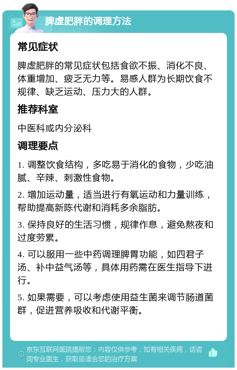 脾虚肥胖的调理方法 常见症状 脾虚肥胖的常见症状包括食欲不振、消化不良、体重增加、疲乏无力等。易感人群为长期饮食不规律、缺乏运动、压力大的人群。 推荐科室 中医科或内分泌科 调理要点 1. 调整饮食结构，多吃易于消化的食物，少吃油腻、辛辣、刺激性食物。 2. 增加运动量，适当进行有氧运动和力量训练，帮助提高新陈代谢和消耗多余脂肪。 3. 保持良好的生活习惯，规律作息，避免熬夜和过度劳累。 4. 可以服用一些中药调理脾胃功能，如四君子汤、补中益气汤等，具体用药需在医生指导下进行。 5. 如果需要，可以考虑使用益生菌来调节肠道菌群，促进营养吸收和代谢平衡。