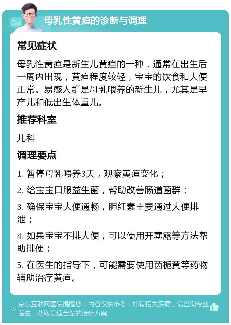 母乳性黄疸的诊断与调理 常见症状 母乳性黄疸是新生儿黄疸的一种，通常在出生后一周内出现，黄疸程度较轻，宝宝的饮食和大便正常。易感人群是母乳喂养的新生儿，尤其是早产儿和低出生体重儿。 推荐科室 儿科 调理要点 1. 暂停母乳喂养3天，观察黄疸变化； 2. 给宝宝口服益生菌，帮助改善肠道菌群； 3. 确保宝宝大便通畅，胆红素主要通过大便排泄； 4. 如果宝宝不排大便，可以使用开塞露等方法帮助排便； 5. 在医生的指导下，可能需要使用茵栀黄等药物辅助治疗黄疸。