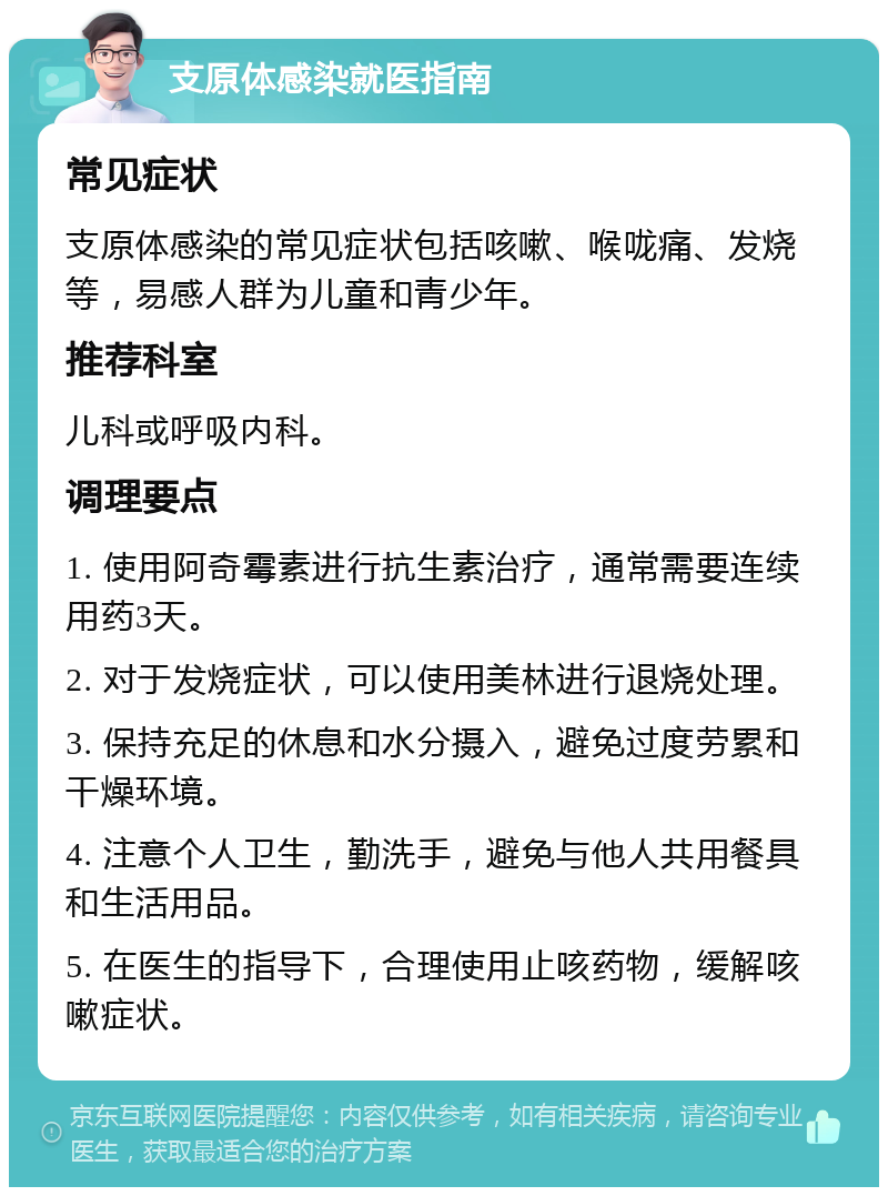 支原体感染就医指南 常见症状 支原体感染的常见症状包括咳嗽、喉咙痛、发烧等，易感人群为儿童和青少年。 推荐科室 儿科或呼吸内科。 调理要点 1. 使用阿奇霉素进行抗生素治疗，通常需要连续用药3天。 2. 对于发烧症状，可以使用美林进行退烧处理。 3. 保持充足的休息和水分摄入，避免过度劳累和干燥环境。 4. 注意个人卫生，勤洗手，避免与他人共用餐具和生活用品。 5. 在医生的指导下，合理使用止咳药物，缓解咳嗽症状。