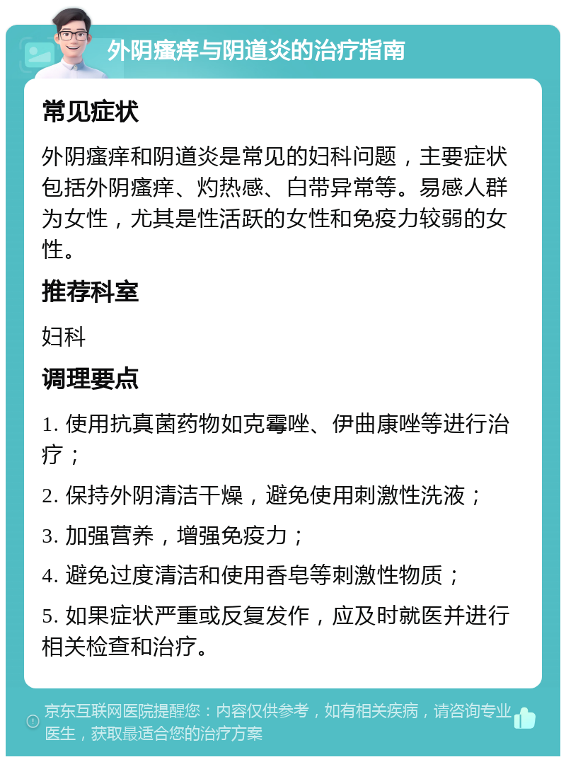 外阴瘙痒与阴道炎的治疗指南 常见症状 外阴瘙痒和阴道炎是常见的妇科问题，主要症状包括外阴瘙痒、灼热感、白带异常等。易感人群为女性，尤其是性活跃的女性和免疫力较弱的女性。 推荐科室 妇科 调理要点 1. 使用抗真菌药物如克霉唑、伊曲康唑等进行治疗； 2. 保持外阴清洁干燥，避免使用刺激性洗液； 3. 加强营养，增强免疫力； 4. 避免过度清洁和使用香皂等刺激性物质； 5. 如果症状严重或反复发作，应及时就医并进行相关检查和治疗。