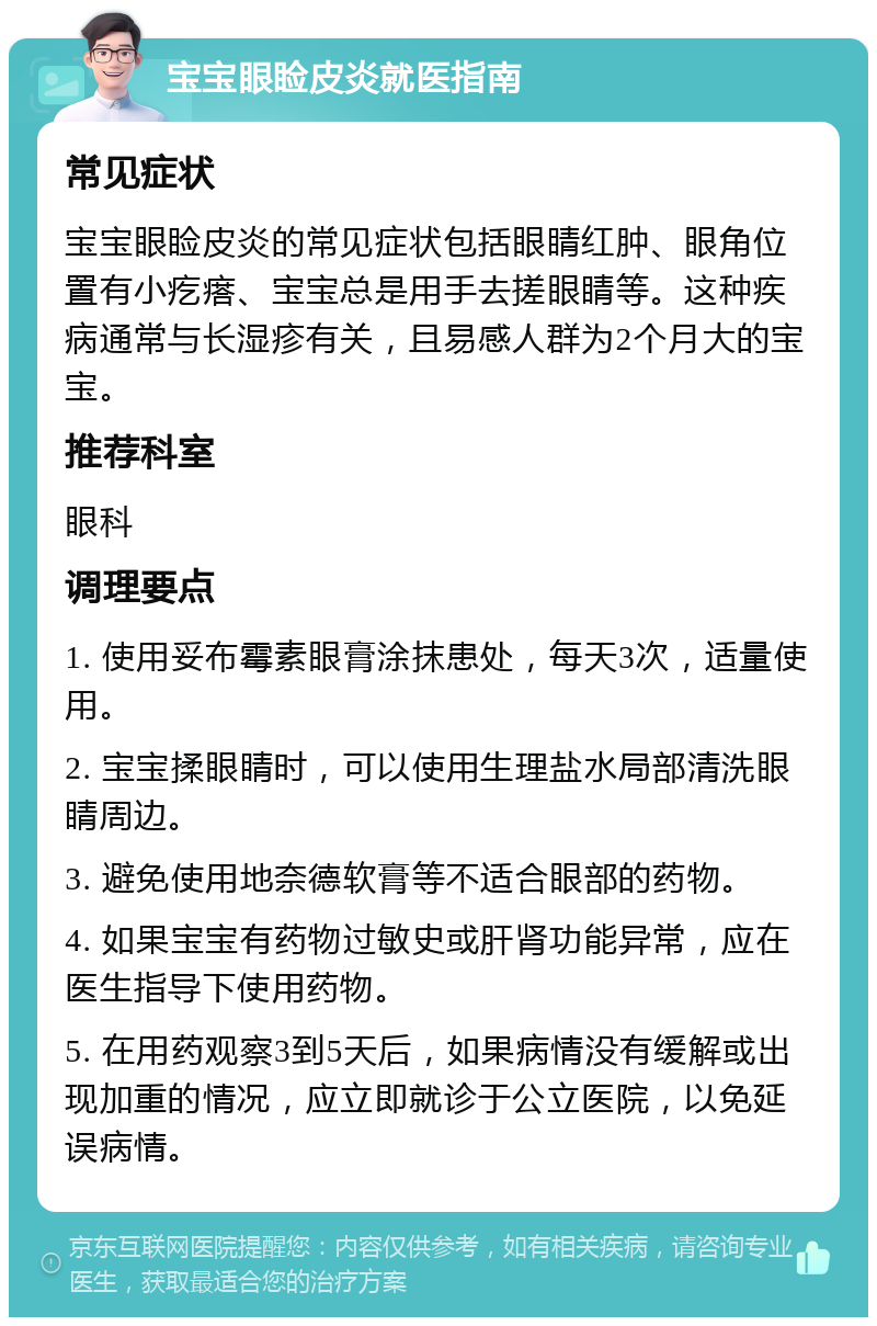 宝宝眼睑皮炎就医指南 常见症状 宝宝眼睑皮炎的常见症状包括眼睛红肿、眼角位置有小疙瘩、宝宝总是用手去搓眼睛等。这种疾病通常与长湿疹有关，且易感人群为2个月大的宝宝。 推荐科室 眼科 调理要点 1. 使用妥布霉素眼膏涂抹患处，每天3次，适量使用。 2. 宝宝揉眼睛时，可以使用生理盐水局部清洗眼睛周边。 3. 避免使用地奈德软膏等不适合眼部的药物。 4. 如果宝宝有药物过敏史或肝肾功能异常，应在医生指导下使用药物。 5. 在用药观察3到5天后，如果病情没有缓解或出现加重的情况，应立即就诊于公立医院，以免延误病情。