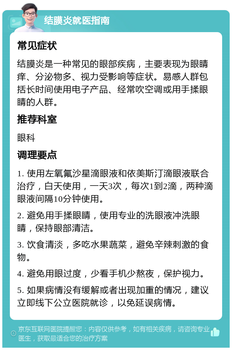 结膜炎就医指南 常见症状 结膜炎是一种常见的眼部疾病，主要表现为眼睛痒、分泌物多、视力受影响等症状。易感人群包括长时间使用电子产品、经常吹空调或用手揉眼睛的人群。 推荐科室 眼科 调理要点 1. 使用左氧氟沙星滴眼液和依美斯汀滴眼液联合治疗，白天使用，一天3次，每次1到2滴，两种滴眼液间隔10分钟使用。 2. 避免用手揉眼睛，使用专业的洗眼液冲洗眼睛，保持眼部清洁。 3. 饮食清淡，多吃水果蔬菜，避免辛辣刺激的食物。 4. 避免用眼过度，少看手机少熬夜，保护视力。 5. 如果病情没有缓解或者出现加重的情况，建议立即线下公立医院就诊，以免延误病情。