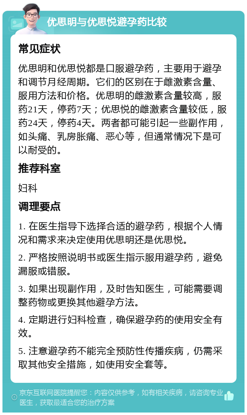 优思明与优思悦避孕药比较 常见症状 优思明和优思悦都是口服避孕药，主要用于避孕和调节月经周期。它们的区别在于雌激素含量、服用方法和价格。优思明的雌激素含量较高，服药21天，停药7天；优思悦的雌激素含量较低，服药24天，停药4天。两者都可能引起一些副作用，如头痛、乳房胀痛、恶心等，但通常情况下是可以耐受的。 推荐科室 妇科 调理要点 1. 在医生指导下选择合适的避孕药，根据个人情况和需求来决定使用优思明还是优思悦。 2. 严格按照说明书或医生指示服用避孕药，避免漏服或错服。 3. 如果出现副作用，及时告知医生，可能需要调整药物或更换其他避孕方法。 4. 定期进行妇科检查，确保避孕药的使用安全有效。 5. 注意避孕药不能完全预防性传播疾病，仍需采取其他安全措施，如使用安全套等。