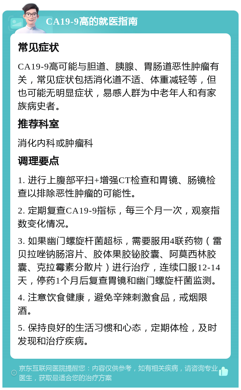 CA19-9高的就医指南 常见症状 CA19-9高可能与胆道、胰腺、胃肠道恶性肿瘤有关，常见症状包括消化道不适、体重减轻等，但也可能无明显症状，易感人群为中老年人和有家族病史者。 推荐科室 消化内科或肿瘤科 调理要点 1. 进行上腹部平扫+增强CT检查和胃镜、肠镜检查以排除恶性肿瘤的可能性。 2. 定期复查CA19-9指标，每三个月一次，观察指数变化情况。 3. 如果幽门螺旋杆菌超标，需要服用4联药物（雷贝拉唑钠肠溶片、胶体果胶铋胶囊、阿莫西林胶囊、克拉霉素分散片）进行治疗，连续口服12-14天，停药1个月后复查胃镜和幽门螺旋杆菌监测。 4. 注意饮食健康，避免辛辣刺激食品，戒烟限酒。 5. 保持良好的生活习惯和心态，定期体检，及时发现和治疗疾病。