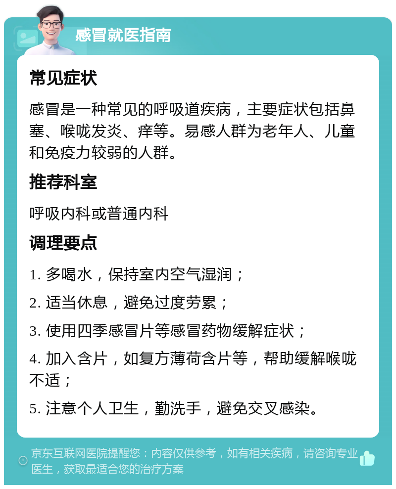 感冒就医指南 常见症状 感冒是一种常见的呼吸道疾病，主要症状包括鼻塞、喉咙发炎、痒等。易感人群为老年人、儿童和免疫力较弱的人群。 推荐科室 呼吸内科或普通内科 调理要点 1. 多喝水，保持室内空气湿润； 2. 适当休息，避免过度劳累； 3. 使用四季感冒片等感冒药物缓解症状； 4. 加入含片，如复方薄荷含片等，帮助缓解喉咙不适； 5. 注意个人卫生，勤洗手，避免交叉感染。