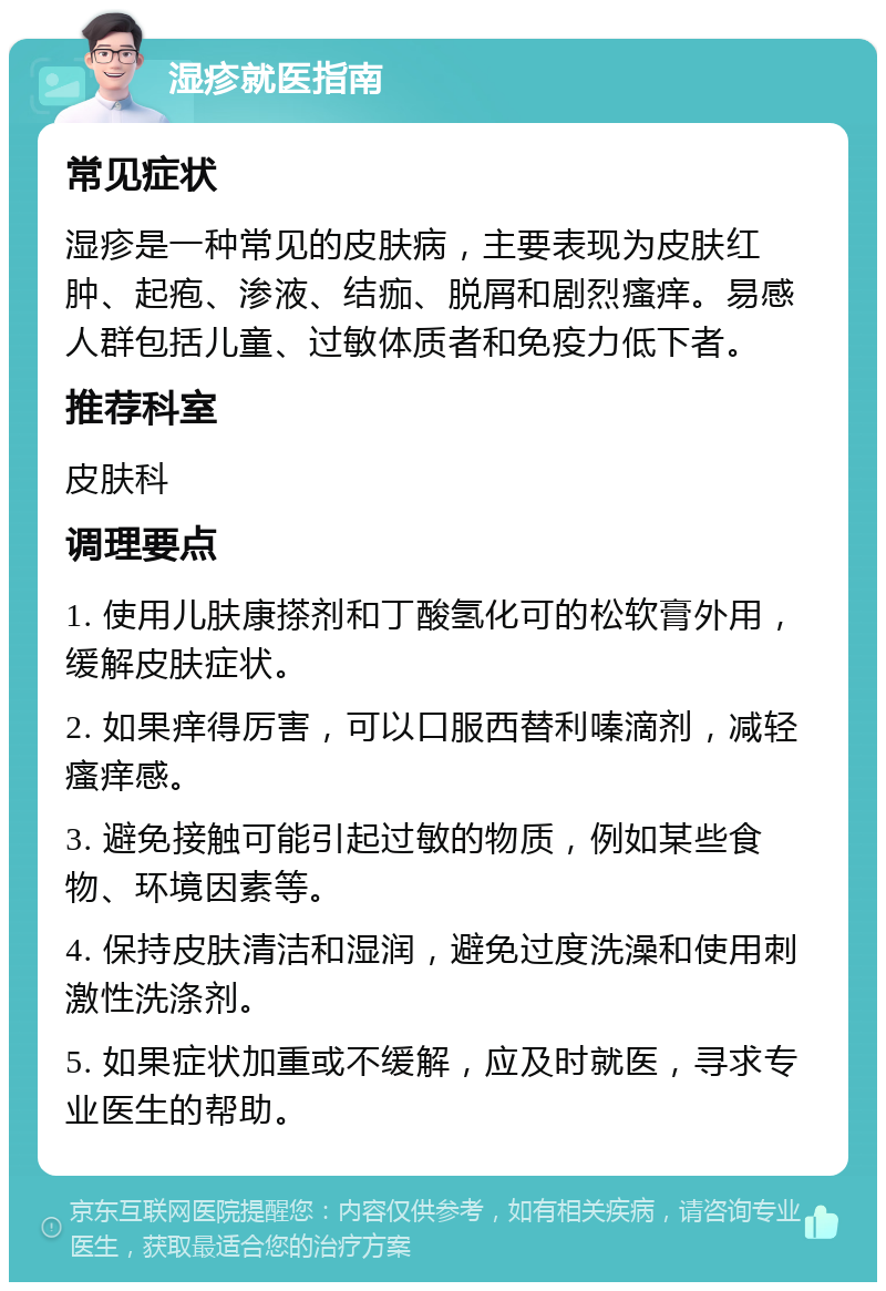 湿疹就医指南 常见症状 湿疹是一种常见的皮肤病，主要表现为皮肤红肿、起疱、渗液、结痂、脱屑和剧烈瘙痒。易感人群包括儿童、过敏体质者和免疫力低下者。 推荐科室 皮肤科 调理要点 1. 使用儿肤康搽剂和丁酸氢化可的松软膏外用，缓解皮肤症状。 2. 如果痒得厉害，可以口服西替利嗪滴剂，减轻瘙痒感。 3. 避免接触可能引起过敏的物质，例如某些食物、环境因素等。 4. 保持皮肤清洁和湿润，避免过度洗澡和使用刺激性洗涤剂。 5. 如果症状加重或不缓解，应及时就医，寻求专业医生的帮助。