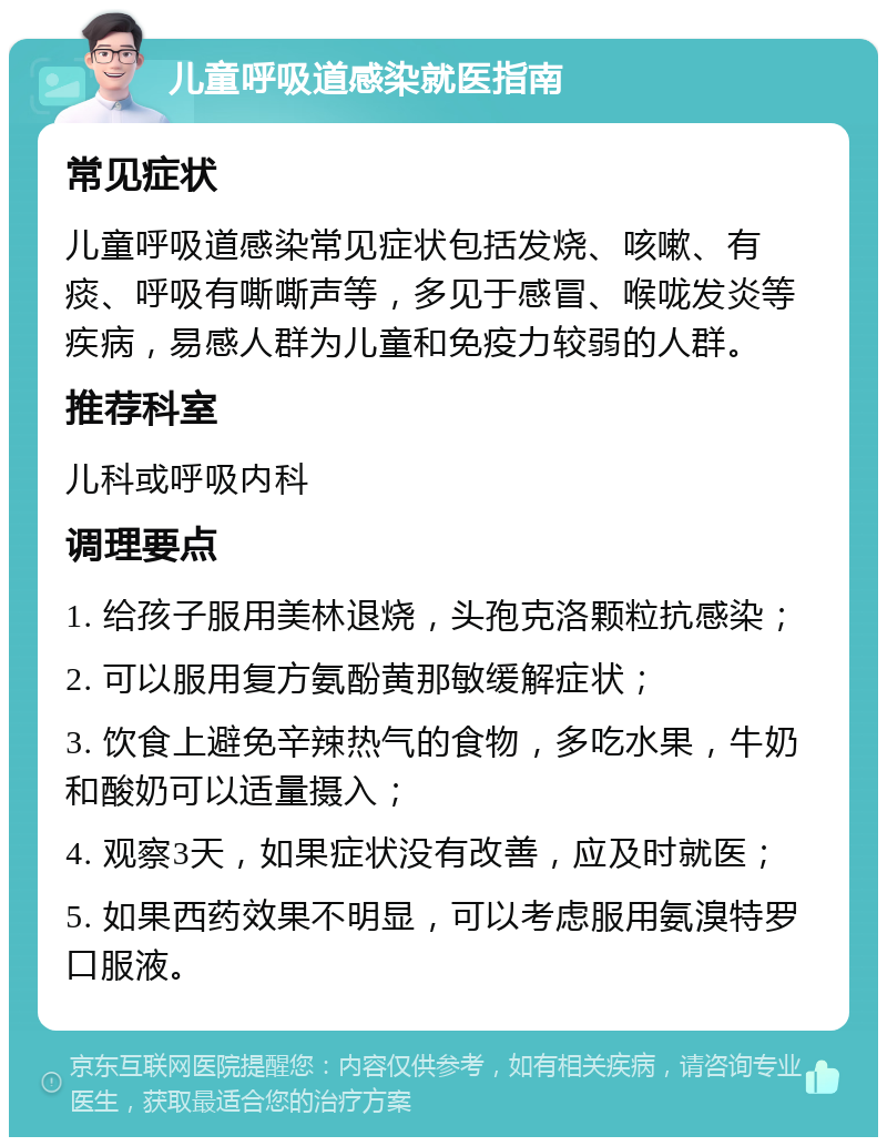 儿童呼吸道感染就医指南 常见症状 儿童呼吸道感染常见症状包括发烧、咳嗽、有痰、呼吸有嘶嘶声等，多见于感冒、喉咙发炎等疾病，易感人群为儿童和免疫力较弱的人群。 推荐科室 儿科或呼吸内科 调理要点 1. 给孩子服用美林退烧，头孢克洛颗粒抗感染； 2. 可以服用复方氨酚黄那敏缓解症状； 3. 饮食上避免辛辣热气的食物，多吃水果，牛奶和酸奶可以适量摄入； 4. 观察3天，如果症状没有改善，应及时就医； 5. 如果西药效果不明显，可以考虑服用氨溴特罗口服液。