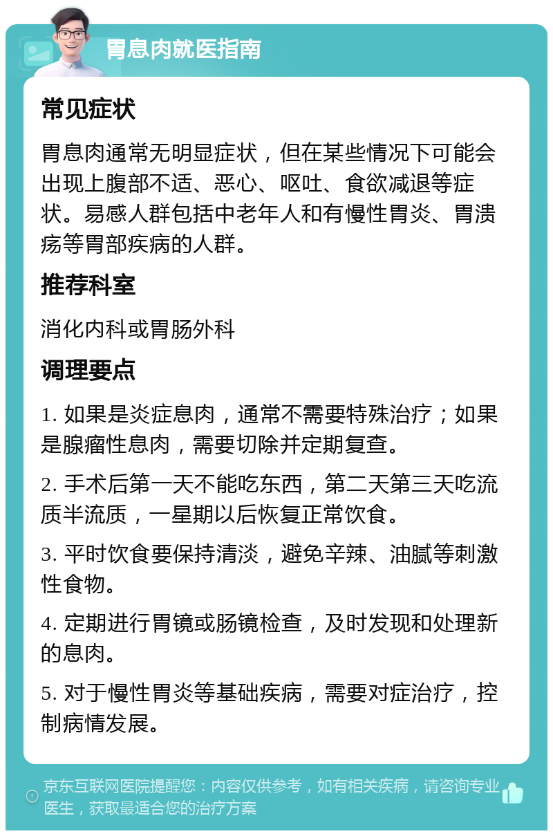 胃息肉就医指南 常见症状 胃息肉通常无明显症状，但在某些情况下可能会出现上腹部不适、恶心、呕吐、食欲减退等症状。易感人群包括中老年人和有慢性胃炎、胃溃疡等胃部疾病的人群。 推荐科室 消化内科或胃肠外科 调理要点 1. 如果是炎症息肉，通常不需要特殊治疗；如果是腺瘤性息肉，需要切除并定期复查。 2. 手术后第一天不能吃东西，第二天第三天吃流质半流质，一星期以后恢复正常饮食。 3. 平时饮食要保持清淡，避免辛辣、油腻等刺激性食物。 4. 定期进行胃镜或肠镜检查，及时发现和处理新的息肉。 5. 对于慢性胃炎等基础疾病，需要对症治疗，控制病情发展。