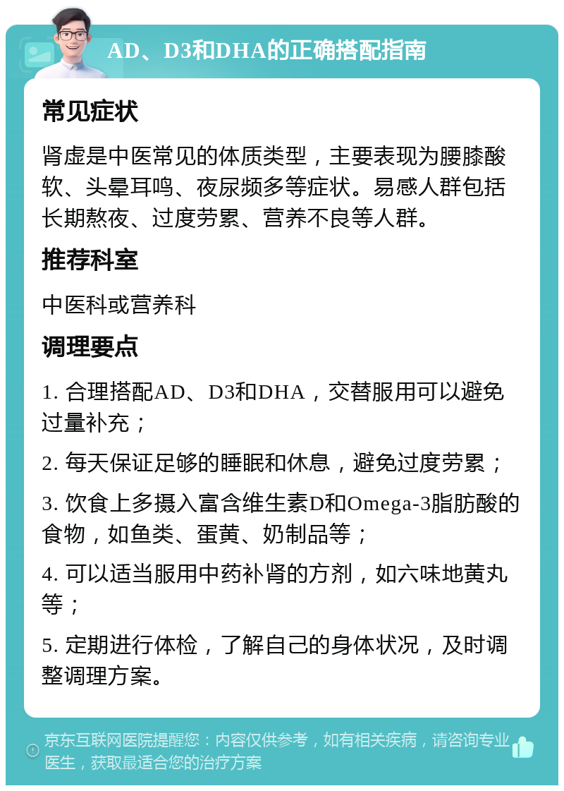 AD、D3和DHA的正确搭配指南 常见症状 肾虚是中医常见的体质类型，主要表现为腰膝酸软、头晕耳鸣、夜尿频多等症状。易感人群包括长期熬夜、过度劳累、营养不良等人群。 推荐科室 中医科或营养科 调理要点 1. 合理搭配AD、D3和DHA，交替服用可以避免过量补充； 2. 每天保证足够的睡眠和休息，避免过度劳累； 3. 饮食上多摄入富含维生素D和Omega-3脂肪酸的食物，如鱼类、蛋黄、奶制品等； 4. 可以适当服用中药补肾的方剂，如六味地黄丸等； 5. 定期进行体检，了解自己的身体状况，及时调整调理方案。