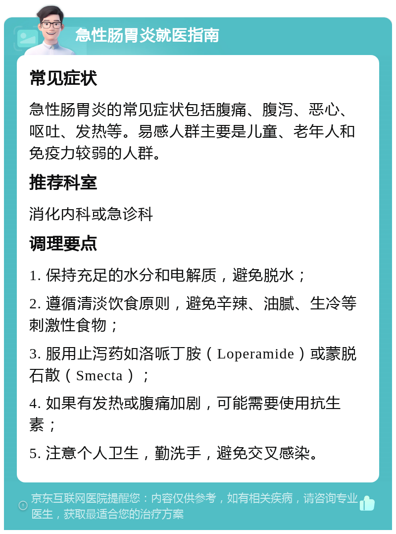 急性肠胃炎就医指南 常见症状 急性肠胃炎的常见症状包括腹痛、腹泻、恶心、呕吐、发热等。易感人群主要是儿童、老年人和免疫力较弱的人群。 推荐科室 消化内科或急诊科 调理要点 1. 保持充足的水分和电解质，避免脱水； 2. 遵循清淡饮食原则，避免辛辣、油腻、生冷等刺激性食物； 3. 服用止泻药如洛哌丁胺（Loperamide）或蒙脱石散（Smecta）； 4. 如果有发热或腹痛加剧，可能需要使用抗生素； 5. 注意个人卫生，勤洗手，避免交叉感染。