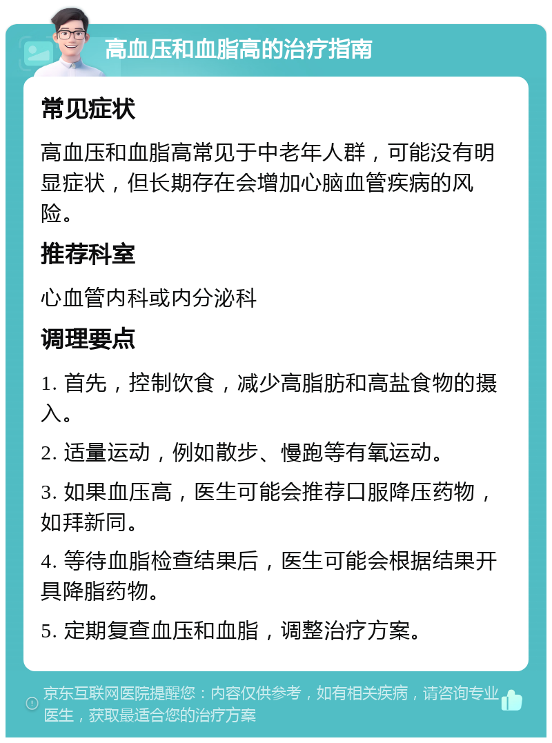 高血压和血脂高的治疗指南 常见症状 高血压和血脂高常见于中老年人群，可能没有明显症状，但长期存在会增加心脑血管疾病的风险。 推荐科室 心血管内科或内分泌科 调理要点 1. 首先，控制饮食，减少高脂肪和高盐食物的摄入。 2. 适量运动，例如散步、慢跑等有氧运动。 3. 如果血压高，医生可能会推荐口服降压药物，如拜新同。 4. 等待血脂检查结果后，医生可能会根据结果开具降脂药物。 5. 定期复查血压和血脂，调整治疗方案。