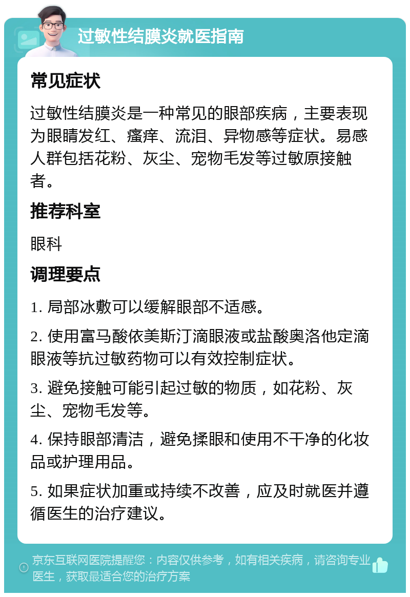 过敏性结膜炎就医指南 常见症状 过敏性结膜炎是一种常见的眼部疾病，主要表现为眼睛发红、瘙痒、流泪、异物感等症状。易感人群包括花粉、灰尘、宠物毛发等过敏原接触者。 推荐科室 眼科 调理要点 1. 局部冰敷可以缓解眼部不适感。 2. 使用富马酸依美斯汀滴眼液或盐酸奥洛他定滴眼液等抗过敏药物可以有效控制症状。 3. 避免接触可能引起过敏的物质，如花粉、灰尘、宠物毛发等。 4. 保持眼部清洁，避免揉眼和使用不干净的化妆品或护理用品。 5. 如果症状加重或持续不改善，应及时就医并遵循医生的治疗建议。