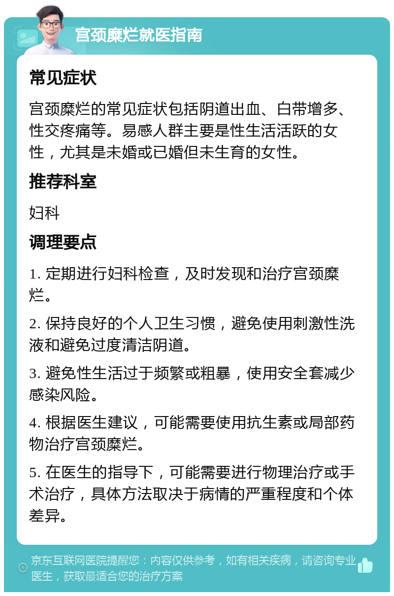 宫颈糜烂就医指南 常见症状 宫颈糜烂的常见症状包括阴道出血、白带增多、性交疼痛等。易感人群主要是性生活活跃的女性，尤其是未婚或已婚但未生育的女性。 推荐科室 妇科 调理要点 1. 定期进行妇科检查，及时发现和治疗宫颈糜烂。 2. 保持良好的个人卫生习惯，避免使用刺激性洗液和避免过度清洁阴道。 3. 避免性生活过于频繁或粗暴，使用安全套减少感染风险。 4. 根据医生建议，可能需要使用抗生素或局部药物治疗宫颈糜烂。 5. 在医生的指导下，可能需要进行物理治疗或手术治疗，具体方法取决于病情的严重程度和个体差异。