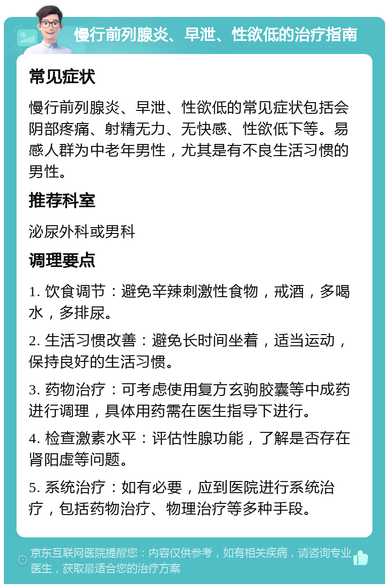 慢行前列腺炎、早泄、性欲低的治疗指南 常见症状 慢行前列腺炎、早泄、性欲低的常见症状包括会阴部疼痛、射精无力、无快感、性欲低下等。易感人群为中老年男性，尤其是有不良生活习惯的男性。 推荐科室 泌尿外科或男科 调理要点 1. 饮食调节：避免辛辣刺激性食物，戒酒，多喝水，多排尿。 2. 生活习惯改善：避免长时间坐着，适当运动，保持良好的生活习惯。 3. 药物治疗：可考虑使用复方玄驹胶囊等中成药进行调理，具体用药需在医生指导下进行。 4. 检查激素水平：评估性腺功能，了解是否存在肾阳虚等问题。 5. 系统治疗：如有必要，应到医院进行系统治疗，包括药物治疗、物理治疗等多种手段。