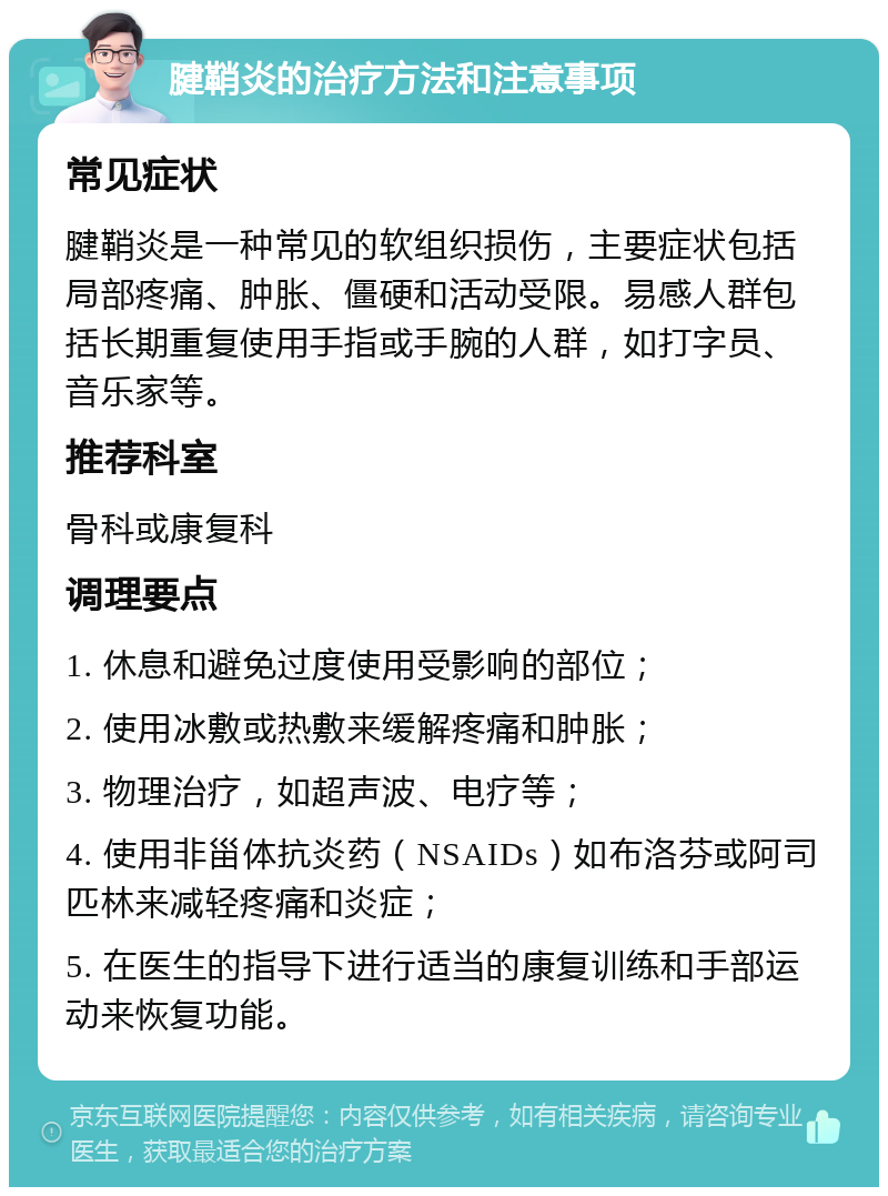 腱鞘炎的治疗方法和注意事项 常见症状 腱鞘炎是一种常见的软组织损伤，主要症状包括局部疼痛、肿胀、僵硬和活动受限。易感人群包括长期重复使用手指或手腕的人群，如打字员、音乐家等。 推荐科室 骨科或康复科 调理要点 1. 休息和避免过度使用受影响的部位； 2. 使用冰敷或热敷来缓解疼痛和肿胀； 3. 物理治疗，如超声波、电疗等； 4. 使用非甾体抗炎药（NSAIDs）如布洛芬或阿司匹林来减轻疼痛和炎症； 5. 在医生的指导下进行适当的康复训练和手部运动来恢复功能。